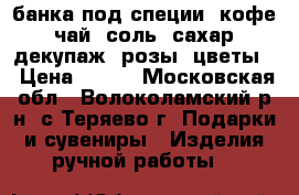 банка под специи, кофе, чай, соль, сахар, декупаж, розы, цветы  › Цена ­ 250 - Московская обл., Волоколамский р-н, с.Теряево г. Подарки и сувениры » Изделия ручной работы   